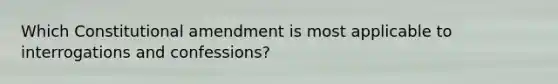 Which Constitutional amendment is most applicable to interrogations and confessions?