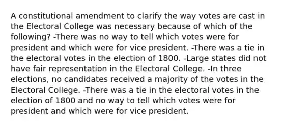 A constitutional amendment to clarify the way votes are cast in the Electoral College was necessary because of which of the following? -There was no way to tell which votes were for president and which were for vice president. -There was a tie in the electoral votes in the election of 1800. -Large states did not have fair representation in the Electoral College. -In three elections, no candidates received a majority of the votes in the Electoral College. -There was a tie in the electoral votes in the election of 1800 and no way to tell which votes were for president and which were for vice president.