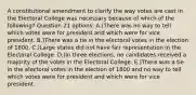 A constitutional amendment to clarify the way votes are cast in the Electoral College was necessary because of which of the following? Question 21 options: A.)There was no way to tell which votes were for president and which were for vice president. B.)There was a tie in the electoral votes in the election of 1800. C.)Large states did not have fair representation in the Electoral College. D.)In three elections, no candidates received a majority of the votes in the Electoral College. E.)There was a tie in the electoral votes in the election of 1800 and no way to tell which votes were for president and which were for vice president.