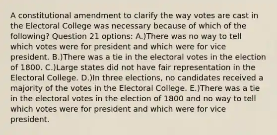 A constitutional amendment to clarify the way votes are cast in the Electoral College was necessary because of which of the following? Question 21 options: A.)There was no way to tell which votes were for president and which were for vice president. B.)There was a tie in the electoral votes in the election of 1800. C.)Large states did not have fair representation in the Electoral College. D.)In three elections, no candidates received a majority of the votes in the Electoral College. E.)There was a tie in the electoral votes in the election of 1800 and no way to tell which votes were for president and which were for vice president.