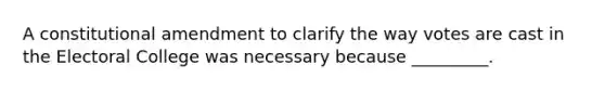 A constitutional amendment to clarify the way votes are cast in the Electoral College was necessary because _________.