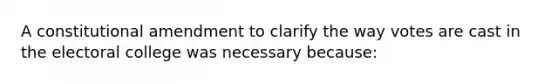 A constitutional amendment to clarify the way votes are cast in the electoral college was necessary because: