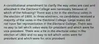 A constitutional amendment to clarify the way votes are cast and allocated in the Electoral College was necessary because of which of the following? There was a tie in the electoral votes in the election of 1800. In three elections, no candidates received a majority of the votes in the Electoral College. Large states did not have fair representation in the Electoral College. There was no way to tell which votes were for president and which were for vice president. There was a tie in the electoral votes in the election of 1800 and no way to tell which votes were for president and which were for vice president