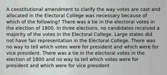 A constitutional amendment to clarify the way votes are cast and allocated in the Electoral College was necessary because of which of the following? There was a tie in the electoral votes in the election of 1800. In three elections, no candidates received a majority of the votes in the Electoral College. Large states did not have fair representation in the Electoral College. There was no way to tell which votes were for president and which were for vice president. There was a tie in the electoral votes in the election of 1800 and no way to tell which votes were for president and which were for vice president