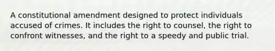 A constitutional amendment designed to protect individuals accused of crimes. It includes the right to counsel, the right to confront witnesses, and the right to a speedy and public trial.