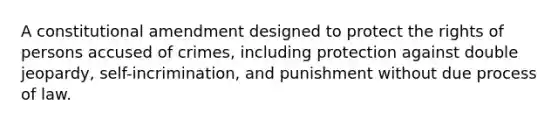 A constitutional amendment designed to protect the rights of persons accused of crimes, including protection against double jeopardy, self-incrimination, and punishment without due process of law.