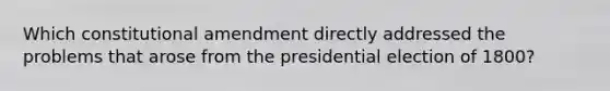 Which constitutional amendment directly addressed the problems that arose from the presidential election of 1800?