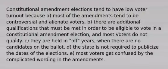 Constitutional amendment elections tend to have low voter turnout because a) most of the amendments tend to be controversial and alienate voters. b) there are additional qualifications that must be met in order to be eligible to vote in a constitutional amendment election, and most voters do not qualify. c) they are held in "off" years, when there are no candidates on the ballot. d) the state is not required to publicize the dates of the elections. e) most voters get confused by the complicated wording in the amendments.