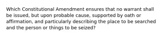 Which Constitutional Amendment ensures that no warrant shall be issued, but upon probable cause, supported by oath or affirmation, and particularly describing the place to be searched and the person or things to be seized?