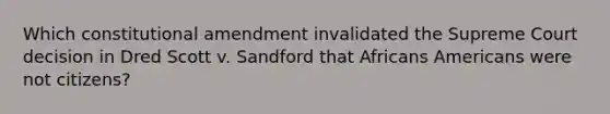 Which constitutional amendment invalidated the Supreme Court decision in Dred Scott v. Sandford that Africans Americans were not citizens?