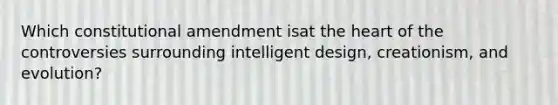 Which constitutional amendment isat the heart of the controversies surrounding intelligent design, creationism, and evolution?