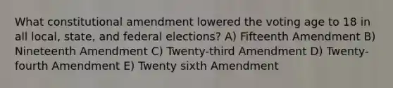 What constitutional amendment lowered the voting age to 18 in all local, state, and federal elections? A) Fifteenth Amendment B) Nineteenth Amendment C) Twenty-third Amendment D) Twenty-fourth Amendment E) Twenty sixth Amendment