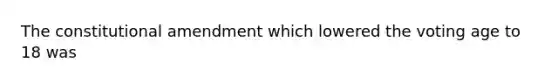 The constitutional amendment which lowered the voting age to 18 was