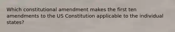 Which constitutional amendment makes the first ten amendments to the US Constitution applicable to the individual states?