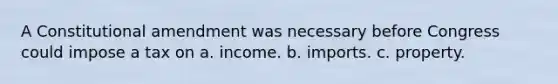 ​A Constitutional amendment was necessary before Congress could impose a tax on a. income. b. imports. c. property.