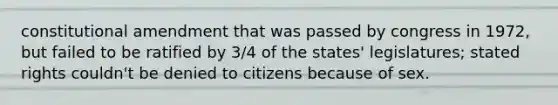 constitutional amendment that was passed by congress in 1972, but failed to be ratified by 3/4 of the states' legislatures; stated rights couldn't be denied to citizens because of sex.