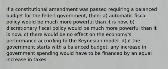 If a constitutional amendment was passed requiring a balanced budget for the federl government, then: a) automatic fiscal policy would be much more powerful than it is now. b) discretionary fiscal policy would be much more powerful than it is now. c) there would be no effect on the economy's performance according to the Keynesian model. d) if the government starts with a balanced budget, any increase in government spending would have to be financed by an equal increase in taxes.