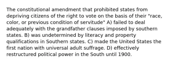 The constitutional amendment that prohibited states from depriving citizens of the right to vote on the basis of their "race, color, or previous condition of servitude" A) failed to deal adequately with the grandfather clauses imposed by southern states. B) was undetermined by literacy and property qualifications in Southern states. C) made the United States the first nation with universal adult suffrage. D) effectively restructured political power in the South until 1900.