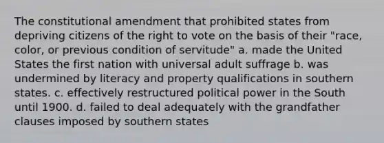 The constitutional amendment that prohibited states from depriving citizens of <a href='https://www.questionai.com/knowledge/kr9tEqZQot-the-right-to-vote' class='anchor-knowledge'>the right to vote</a> on the basis of their "race, color, or previous condition of servitude" a. made the United States the first nation with universal adult suffrage b. was undermined by literacy and property qualifications in southern states. c. effectively restructured political power in the South until 1900. d. failed to deal adequately with the grandfather clauses imposed by southern states