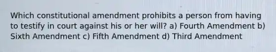 Which constitutional amendment prohibits a person from having to testify in court against his or her will? a) Fourth Amendment b) Sixth Amendment c) Fifth Amendment d) Third Amendment