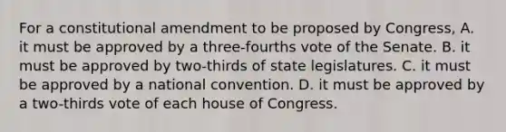 For a constitutional amendment to be proposed by Congress, A. it must be approved by a three-fourths vote of the Senate. B. it must be approved by two-thirds of state legislatures. C. it must be approved by a national convention. D. it must be approved by a two-thirds vote of each house of Congress.