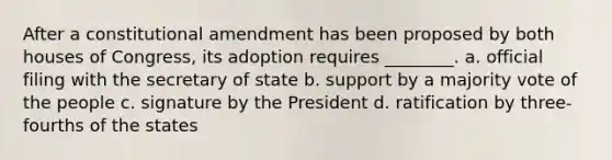 After a constitutional amendment has been proposed by both houses of Congress, its adoption requires ________. a. official filing with the secretary of state b. support by a majority vote of the people c. signature by the President d. ratification by three-fourths of the states