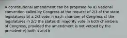 A constitutional amendment can be proposed by a) National convention called by Congress at the request of 2/3 of the state legislatures b) a 2/3 vote in each chamber of Congress c) the legislatures in 2/3 the states d) majority vote in both chambers of Congress, provided the amendment is not vetoed by the president e) both a and b