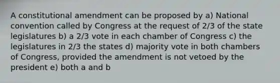 A constitutional amendment can be proposed by a) National convention called by Congress at the request of 2/3 of the state legislatures b) a 2/3 vote in each chamber of Congress c) the legislatures in 2/3 the states d) majority vote in both chambers of Congress, provided the amendment is not vetoed by the president e) both a and b