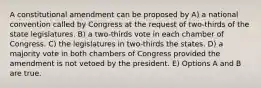 A constitutional amendment can be proposed by A) a national convention called by Congress at the request of two-thirds of the state legislatures. B) a two-thirds vote in each chamber of Congress. C) the legislatures in two-thirds the states. D) a majority vote in both chambers of Congress provided the amendment is not vetoed by the president. E) Options A and B are true.