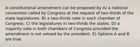 A constitutional amendment can be proposed by A) a national convention called by Congress at the request of two-thirds of the state legislatures. B) a two-thirds vote in each chamber of Congress. C) the legislatures in two-thirds the states. D) a majority vote in both chambers of Congress provided the amendment is not vetoed by the president. E) Options A and B are true.