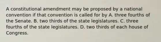 A constitutional amendment may be proposed by a national convention if that convention is called for by A. three fourths of the Senate. B. two thirds of the state legislatures. C. three fourths of the state legislatures. D. two thirds of each house of Congress.