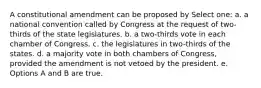 A constitutional amendment can be proposed by Select one: a. a national convention called by Congress at the request of two-thirds of the state legislatures. b. a two-thirds vote in each chamber of Congress. c. the legislatures in two-thirds of the states. d. a majority vote in both chambers of Congress, provided the amendment is not vetoed by the president. e. Options A and B are true.