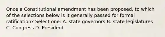 Once a Constitutional amendment has been proposed, to which of the selections below is it generally passed for formal ratification? Select one: A. state governors B. state legislatures C. Congress D. President