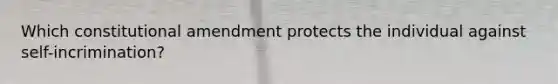 Which constitutional amendment protects the individual against self-incrimination?