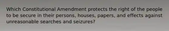 Which Constitutional Amendment protects the right of the people to be secure in their persons, houses, papers, and effects against unreasonable searches and seizures?