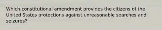 Which constitutional amendment provides the citizens of the United States protections against unreasonable searches and seizures?