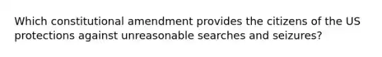 Which constitutional amendment provides the citizens of the US protections against unreasonable searches and seizures?