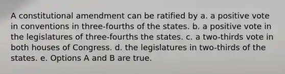 A constitutional amendment can be ratified by a. a positive vote in conventions in three-fourths of the states. b. a positive vote in the legislatures of three-fourths the states. c. a two-thirds vote in both houses of Congress. d. the legislatures in two-thirds of the states. e. Options A and B are true.