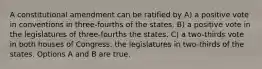 A constitutional amendment can be ratified by A) a positive vote in conventions in three-fourths of the states. B) a positive vote in the legislatures of three-fourths the states. C) a two-thirds vote in both houses of Congress. the legislatures in two-thirds of the states. Options A and B are true.