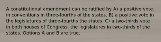 A constitutional amendment can be ratified by A) a positive vote in conventions in three-fourths of the states. B) a positive vote in the legislatures of three-fourths the states. C) a two-thirds vote in both houses of Congress. the legislatures in two-thirds of the states. Options A and B are true.