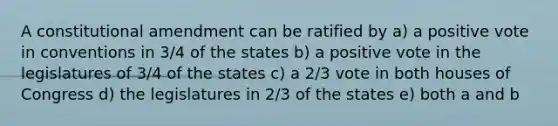 A constitutional amendment can be ratified by a) a positive vote in conventions in 3/4 of the states b) a positive vote in the legislatures of 3/4 of the states c) a 2/3 vote in both houses of Congress d) the legislatures in 2/3 of the states e) both a and b