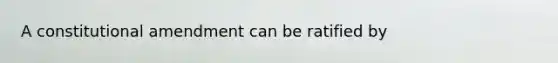 A constitutional amendment can be ratified by