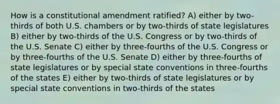 How is a constitutional amendment ratified? A) either by two-thirds of both U.S. chambers or by two-thirds of state legislatures B) either by two-thirds of the U.S. Congress or by two-thirds of the U.S. Senate C) either by three-fourths of the U.S. Congress or by three-fourths of the U.S. Senate D) either by three-fourths of state legislatures or by special state conventions in three-fourths of the states E) either by two-thirds of state legislatures or by special state conventions in two-thirds of the states