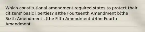 Which constitutional amendment required states to protect their citizens' basic liberties? a)the Fourteenth Amendment b)the Sixth Amendment c)the Fifth Amendment d)the Fourth Amendment