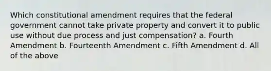 Which constitutional amendment requires that the federal government cannot take private property and convert it to public use without due process and just compensation? a. Fourth Amendment b. Fourteenth Amendment c. Fifth Amendment d. All of the above