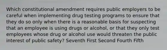 Which constitutional amendment requires public employers to be careful when implementing drug testing programs to ensure that they do so only when there is a reasonable basis for suspecting that an employee is using drugs or alcohol, or that they only test employees whose drug or alcohol use would threaten the public interest of public safety? Seventh First Second Fourth Fifth