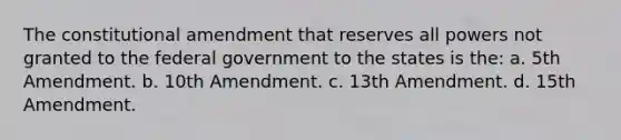 The constitutional amendment that reserves all powers not granted to the federal government to the states is the: a. 5th Amendment. b. 10th Amendment. c. 13th Amendment. d. 15th Amendment.