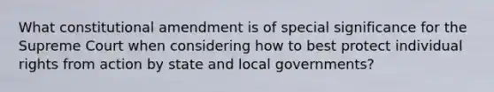 What constitutional amendment is of special significance for the Supreme Court when considering how to best protect individual rights from action by state and local governments?