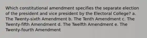 Which constitutional amendment specifies the separate election of the president and vice president by the Electoral College? a. The Twenty-sixth Amendment b. The Tenth Amendment c. The Twenty-fifth Amendment d. The Twelfth Amendment e. The Twenty-fourth Amendment