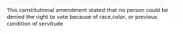 This constitutional amendment stated that no person could be denied the right to vote because of race,color, or previous condition of servitude